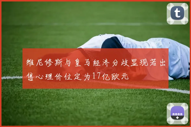 维尼修斯与皇马经济分歧显现若出售心理价位定为17亿欧元
