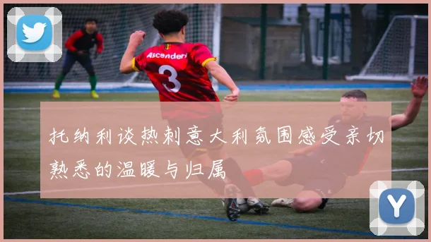 托纳利谈热刺意大利氛围感受亲切熟悉的温暖与归属