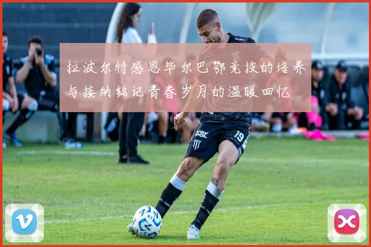 拉波尔特感恩毕尔巴鄂竞技的培养与接纳铭记青春岁月的温暖回忆