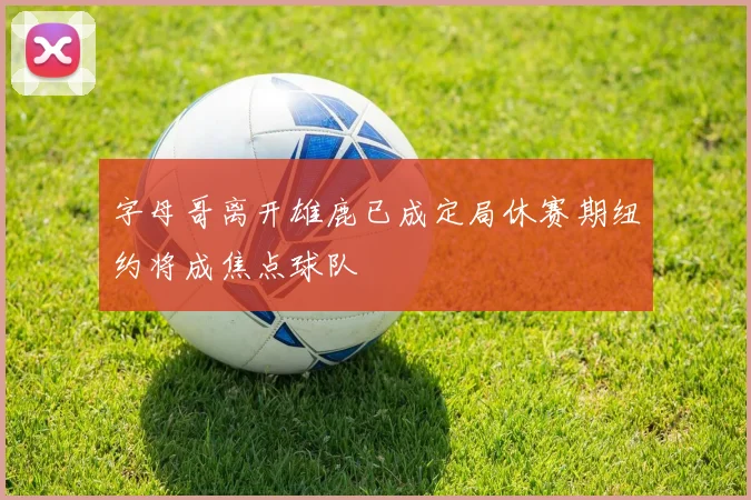 字母哥离开雄鹿已成定局休赛期纽约将成焦点球队