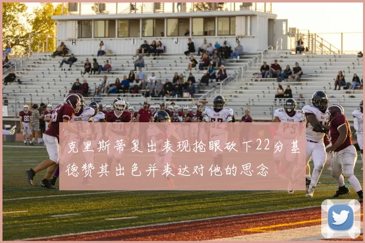克里斯蒂复出表现抢眼砍下22分基德赞其出色并表达对他的思念