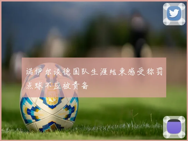 诺伊尔谈德国队生涯结束感受称罚点球不应被责备