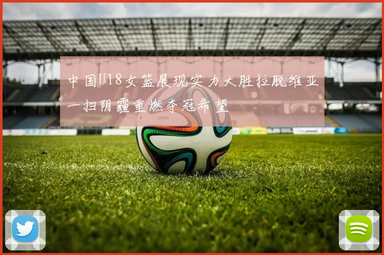 中国U18女篮展现实力大胜拉脱维亚一扫阴霾重燃夺冠希望