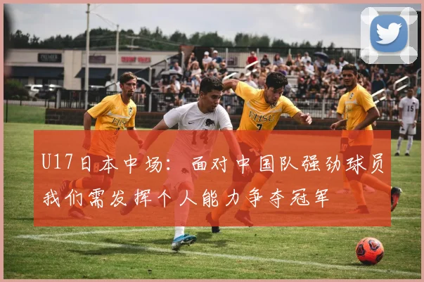 U17日本中场：面对中国队强劲球员我们需发挥个人能力争夺冠军