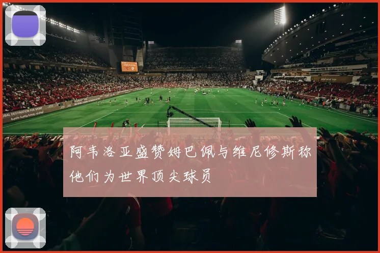 阿韦洛亚盛赞姆巴佩与维尼修斯称他们为世界顶尖球员