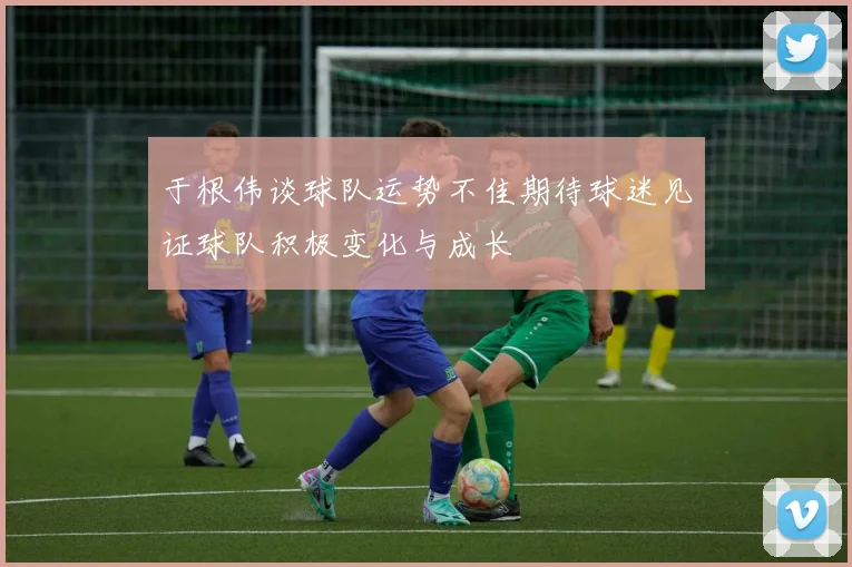 于根伟谈球队运势不佳期待球迷见证球队积极变化与成长