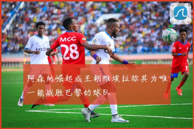 阿森纳崛起成王朝维埃拉称其为唯一能战胜巴黎的球队