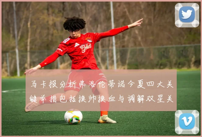 马卡报分析弗洛伦蒂诺今夏四大关键举措包括换帅换血与调解双星关系
