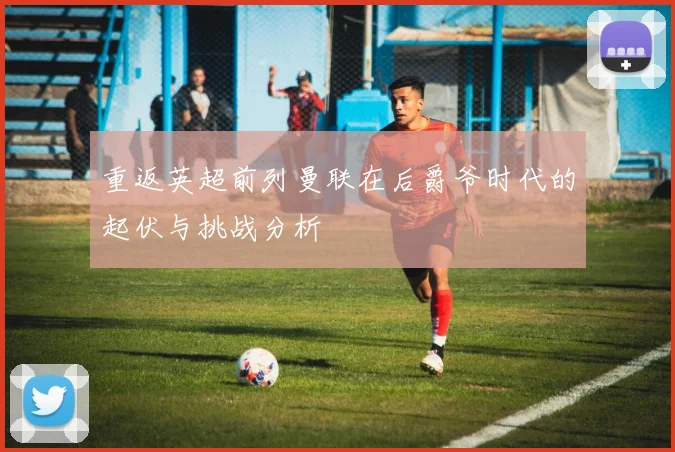 重返英超前列曼联在后爵爷时代的起伏与挑战分析