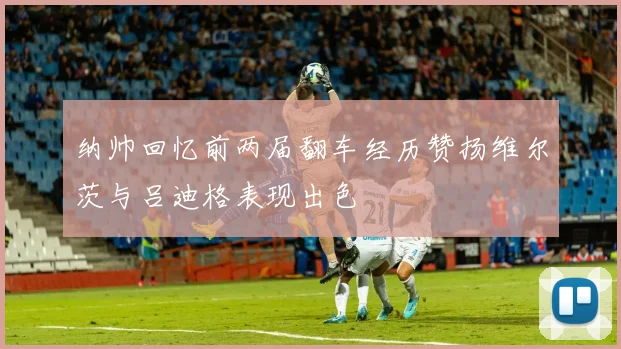 纳帅回忆前两届翻车经历赞扬维尔茨与吕迪格表现出色