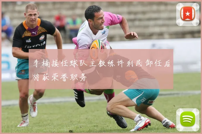 李楠接任球队主教练许利民卸任后将获荣誉职务