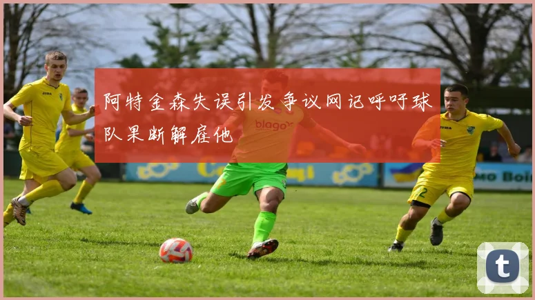 阿特金森失误引发争议网记呼吁球队果断解雇他