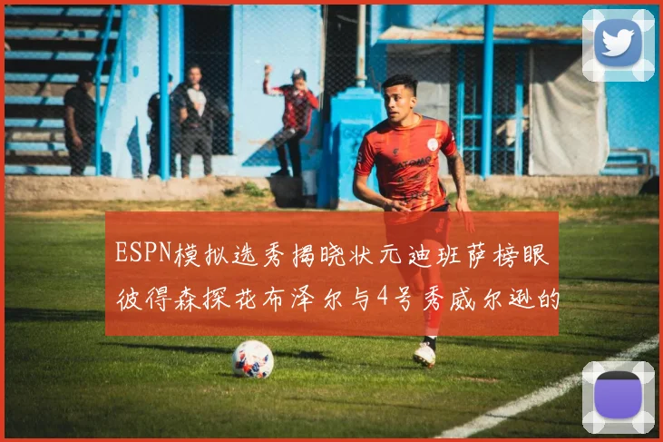 ESPN模拟选秀揭晓状元迪班萨榜眼彼得森探花布泽尔与4号秀威尔逊的精彩表现