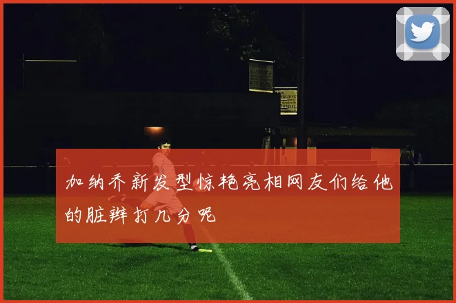加纳乔新发型惊艳亮相网友们给他的脏辫打几分呢