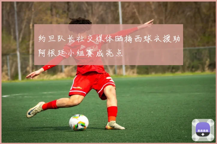 约旦队长社交媒体晒梅西球衣援助阿根廷小组赛成亮点