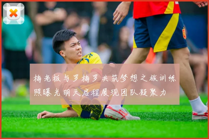 梅老板与罗梅罗共筑梦想之旅训练照曝光明天启程展现团队凝聚力