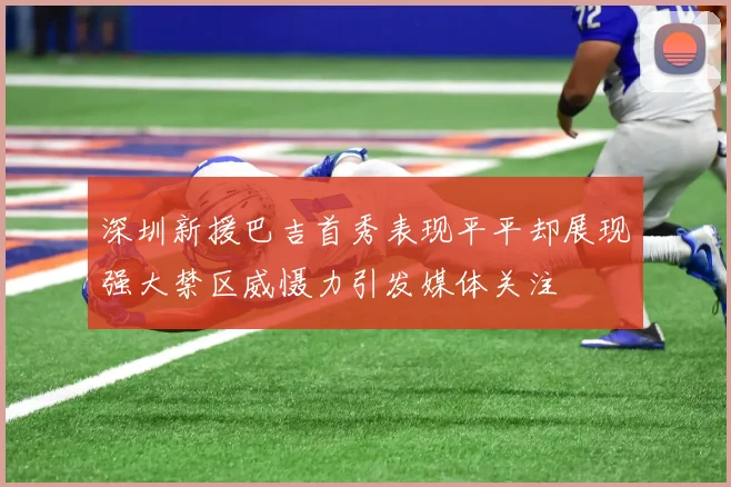 深圳新援巴吉首秀表现平平却展现强大禁区威慑力引发媒体关注