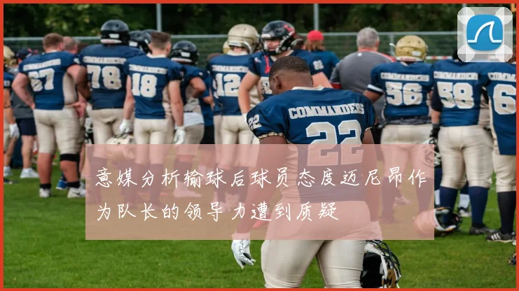 意媒分析输球后球员态度迈尼昂作为队长的领导力遭到质疑