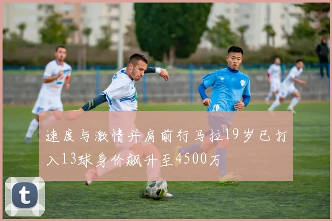 速度与激情并肩前行马拉19岁已打入13球身价飙升至4500万