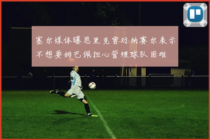 塞尔媒体曝恩里克曾对纳赛尔表示不想要姆巴佩担心管理球队困难