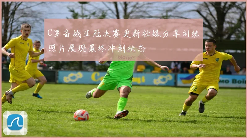 C罗备战亚冠决赛更新社媒分享训练照片展现最终冲刺状态