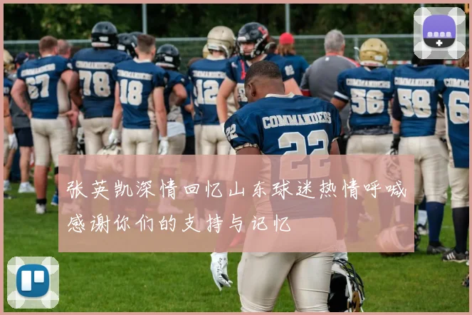 张英凯深情回忆山东球迷热情呼喊感谢你们的支持与记忆
