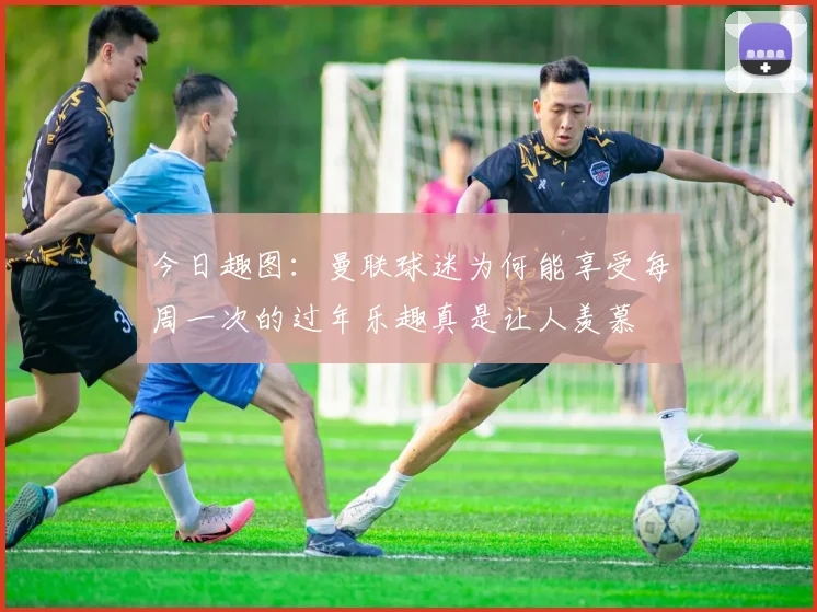 今日趣图：曼联球迷为何能享受每周一次的过年乐趣真是让人羡慕