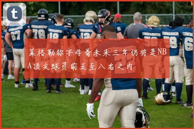 莱格勒称字母哥未来三年仍将是NBA顶尖球员前五至八名之内
