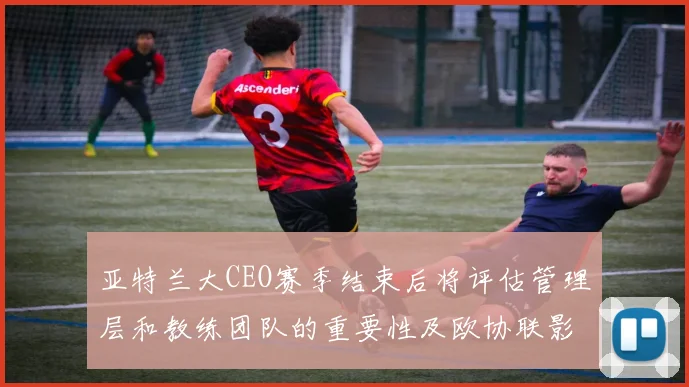亚特兰大CEO赛季结束后将评估管理层和教练团队的重要性及欧协联影响